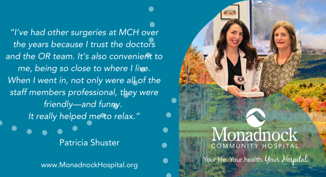Patricia Shuster I’ve had other surgeries at MCH over the years because I trust the doctors and the OR team. It’s also convenient to me, being so close to where I live. When I went in, not only were all of the staff members professional, they were friendly—and funny. It really helped me to relax.