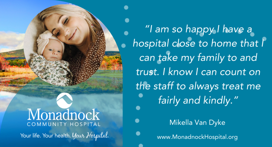 Image of a smiling woman holding a baby, with a scenic background of a lake surrounded by trees and hills. Accompanied by a testimonial from Mikella Van Dyke: 'I am so happy I have a hospital close to home that I can take my family to and trust. I know I can count on the staff to always treat me fairly and kindly.' Features Monadnock Community Hospital’s logo and tagline 'Your life, Your health, Your hospital