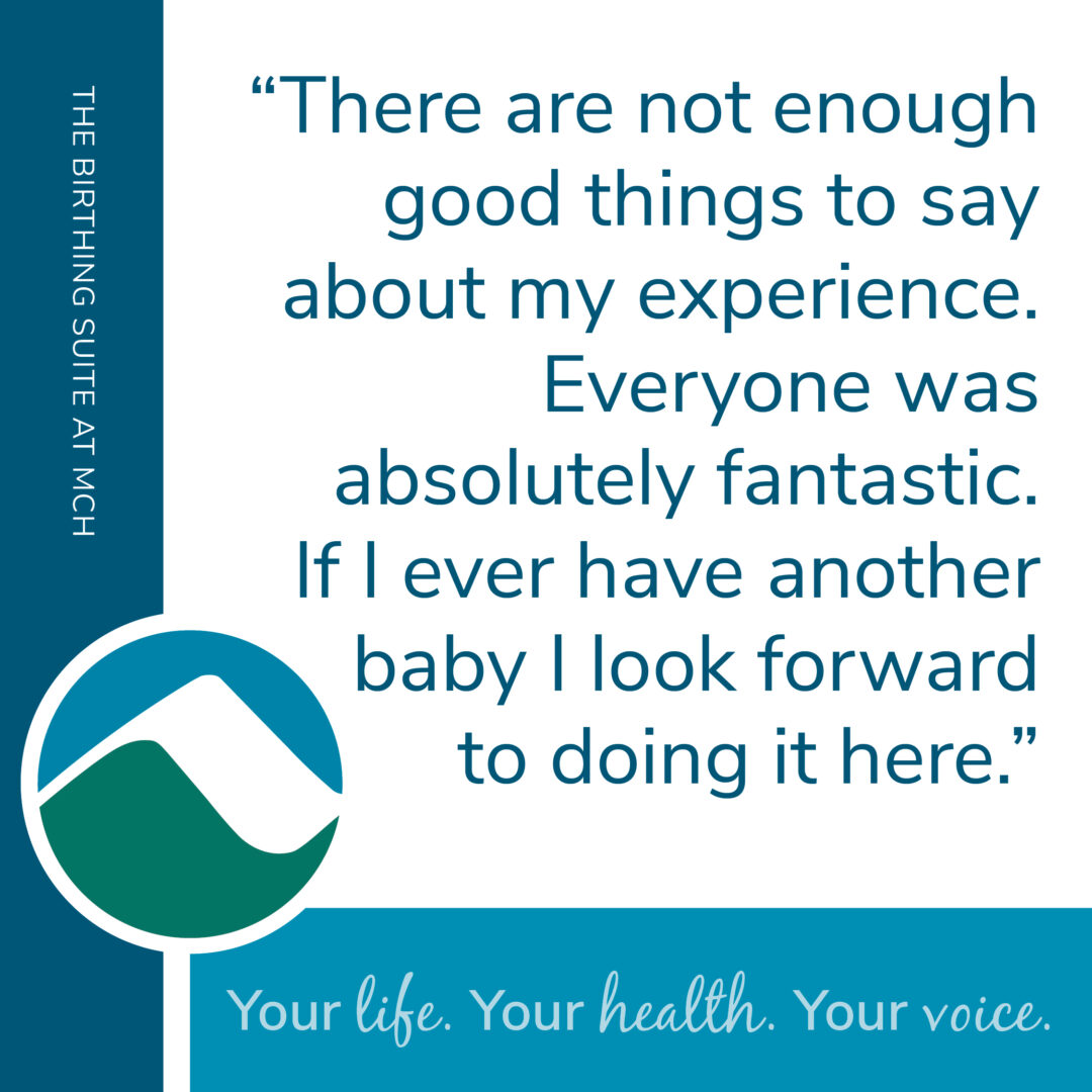 Graphic with teal sidebar labeled The Birthing Suite at MCH. Center text says There are not enough good things to say about my experience, everyone was fantastic, and if I have another baby I look forward to coming here. MCH mountain logo at bottom left and tagline Your life. Your health. Your voice.