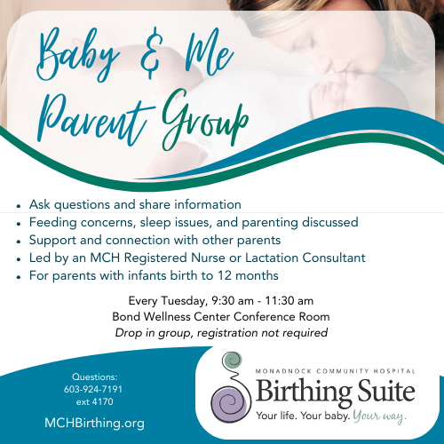 Baby and Me Parent Support Group Ask questions and share information Feeding concerns, sleep issues, and parenting discussed Support and connection with other parents Led by an MCH Registered Nurse or Lactation Consultant For parents with infants birth to 12 months Every Tuesday, 9:30 am - 11:30 am Bond Wellness Center Conference Room Drop in group, registration not required Questions: 603-924-7191 ext 4170 MCH Birthing Suite MCHBirthing.org