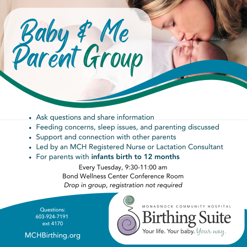 Baby and Me Parent Support Group Ask questions and share information Feeding concerns, sleep issues, and parenting discussed Support and connection with other parents Led by an MCH Registered Nurse or Lactation Consultant For parents with infants birth to 12 months Every Tuesday, 9:30 am - 11:30 am Bond Wellness Center Conference Room Drop in group, registration not required Questions: 603-924-7191 ext 4170 MCH Birthing Suite MCHBirthing.org
