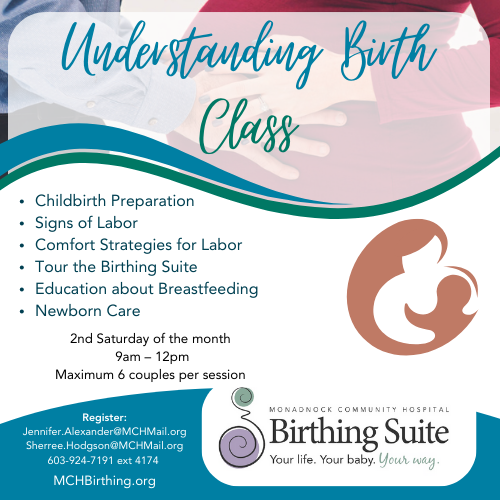 Understanding Birth Class Childbirth Preparation Signs of Labor Comfort Strategies for Labor Tour the Birthing Suite Education about Breastfeeding Newborn Care 2nd Saturday of the month 9am – 12pm Maximum 6 couples per session Register Jennifer.Alexander@MCHMail.org Sherree.Hodgson@MCHMail.org 603-924-7191 ext 4174 MCH Birthing Suite MCHBirthing.org
