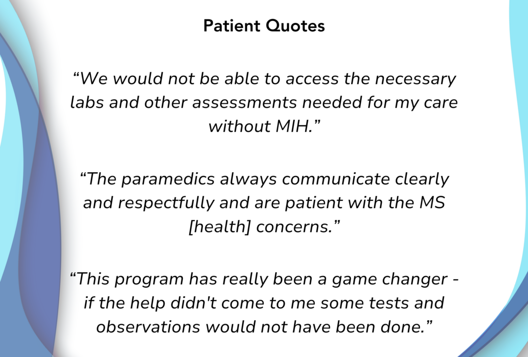 Patient Quotes We would not be able to access the necessary labs and other assessments needed for my care without MIH The paramedics always communicate clearly and respectfully and are patient with the MS concerns. This program has really been a game changer - if the help didn't come to me some test and observations would not have been done.