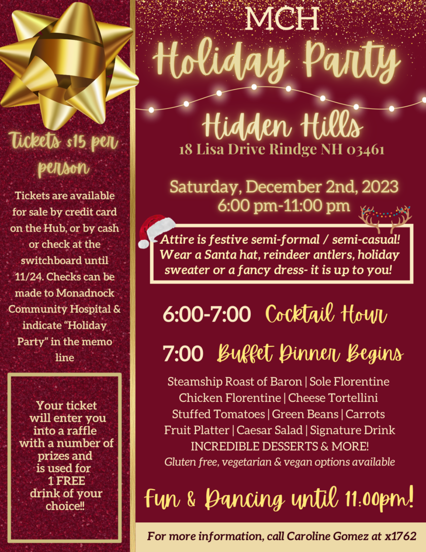 MCH Holiday Party Hidden Hills 18 Lisa Drive Rindge NH 03461 Saturday, December 2nd, 2023 6:00 pm-11:00 pm Ticket sales end Friday, November 24th! 6:00-7:00 Cocktail Hour 7:00 Buffet Dinner Begins Steamship Roast of Baron Sole Florentine Chicken Florentine Cheese Tortellini Stuffed Tomatoes Green Beans Carrots Fruit Platter  Caesar Salad Signature Drink INCREDIBLE DESSERTS & MORE! Gluten free, vegetarian & vegan options available Fun & Dancing until 11:00pm! Tickets $15 per person Attire is festive semi-formal / semi-casual! Wear a Santa hat, reindeer antlers, holiday sweater or a fancy dress- it is up to you! Your ticket  will enter you into a raffle with a number of prizes and is used for 1 FREE drink of your choice For more information, call Caroline Gomez at x1762