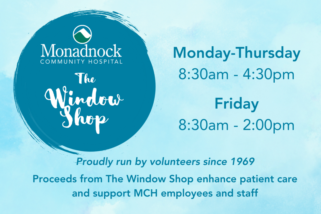 The Window Shop at Monadnock Community Hospital Monday to Thursday 8:30 am to 4:30 pm Fridays 8:30am to 2:00 pm Proudly run by volunteers since 1969 Proceeds from The Window Shop enhance patient care and support MCH employees and staff 