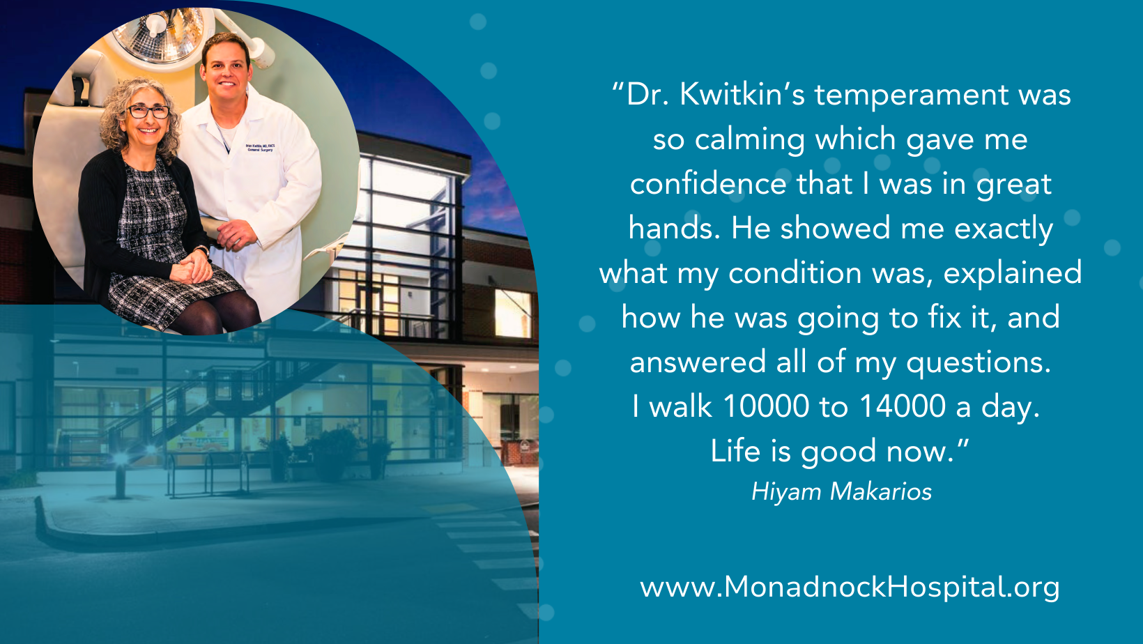 Hiyam Makarios Dr. Kwitkin’s temperament was so calming which gave me confidence that I was in great hands. He showed me exactly what my condition was, explained how he was going to fix it, and answered all of my questions. I walk 10000 to 14000 a day Life is good now.