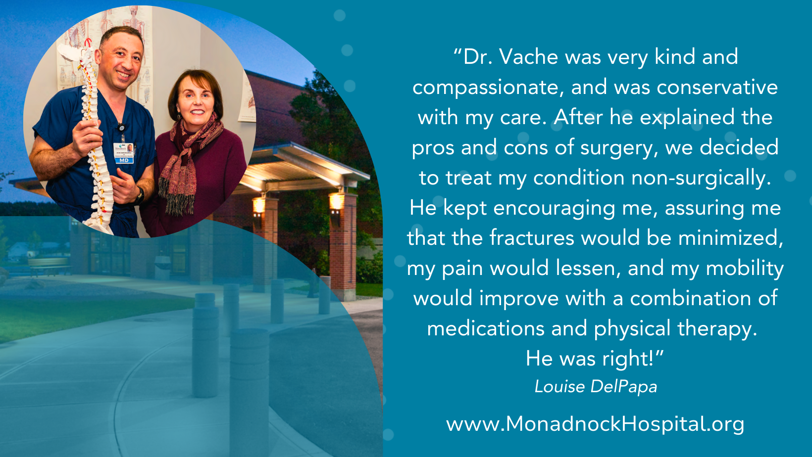 Louise DelPapa Dr. Vache was very kind and compassionate, and was conservative with my care. After he explained the pros and cons of surgery, we decided to treat my condition non-surgically. He kept encouraging me, assuring me that the fractures would be minimized, my pain would lessen, and my mobility would improve with a combination of medications and physical therapy. He was right!