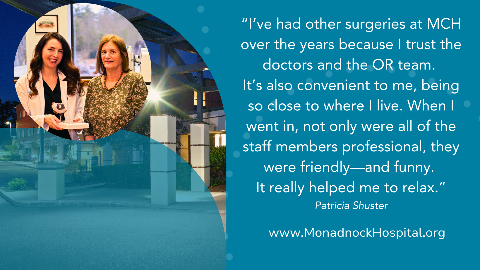 Patricia Shuster I’ve had other surgeries at MCH over the years because I trust the doctors and the OR team. It’s also convenient to me, being so close to where I live. When I went in, not only were all of the staff members professional, they were friendly—and funny. It really helped me to relax.