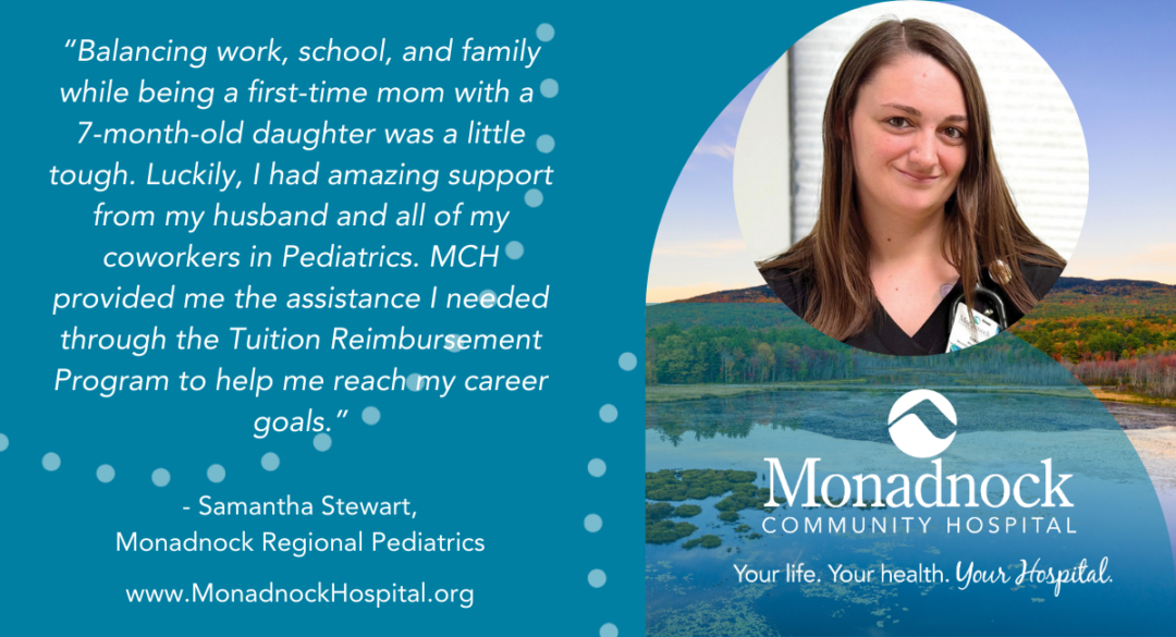 A testimonial graphic featuring Samantha Stewart, a Marketing Regional Pediatrics employee at Monadnock Community Hospital. The background includes a scenic landscape with a lake and trees. Samantha's photo is placed in a circular frame on the right side. The testimonial reads: "Balancing work, school, and family while being a first-time mom with a 7-month-old daughter was a little tough. Luckily, I had amazing support from my husband and all of my coworkers in Pediatrics. MCH provided me the assistance I needed through the Tuition Reimbursement Program to help me reach my career goals." The bottom of the graphic includes the hospital logo and the website, www.MonadnockHospital.org, along with the hospital's tagline: Your life. Your health. Your Hospital.