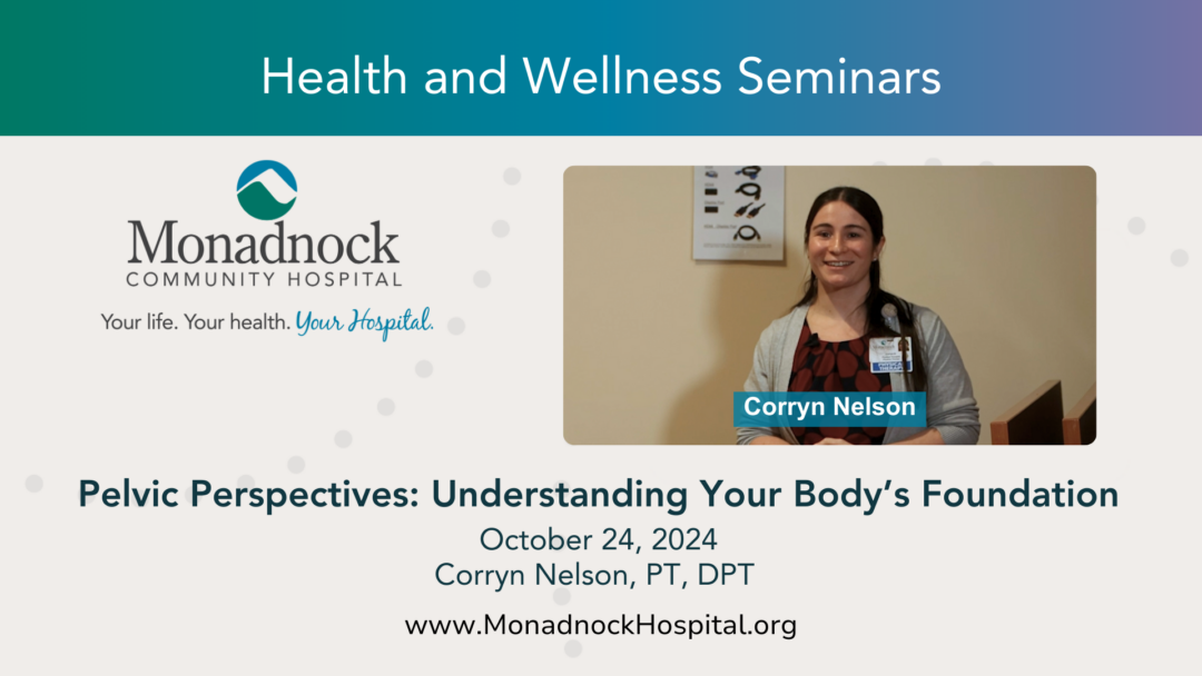 "Promotional slide for Monadnock Community Hospital's Health and Wellness Seminars. The slide features the hospital’s logo and tagline, ‘Your life. Your health. Your Hospital.’ Corryn Nelson, PT, DPT, is the speaker for the seminar titled ‘Pelvic Perspectives: Understanding Your Body’s Foundation’ held on October 24, 2024. The slide includes a headshot of Corryn smiling and standing in a presentation setting