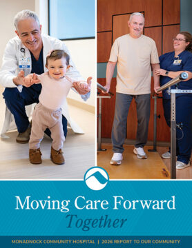 Cover of Monadnock Community Hospital’s 2026 Report to Our Community titled Moving Care Forward Together featuring two patient care moments. Left image shows a physician smiling and supporting a young child taking steps. Right image shows a rehabilitation patient standing between parallel bars with a staff member smiling beside him. The Monadnock Community Hospital logo appears between the images above a blue background with the report title.
